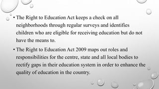 • The Right to Education Act keeps a check on all
neighborhoods through regular surveys and identifies
children who are eligible for receiving education but do not
have the means to.
• The Right to Education Act 2009 maps out roles and
responsibilities for the centre, state and all local bodies to
rectify gaps in their education system in order to enhance the
quality of education in the country.
 