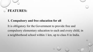 FEATURES:
1. Compulsory and free education for all
It is obligatory for the Government to provide free and
compulsory elementary education to each and every child, in
a neighborhood school within 1 km, up to class 8 in India.
 