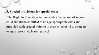 3. Special provisions for special cases
The Right to Education Act mandates that an out of school
child should be admitted to an age appropriate class and
provided with special training to enable the child to come up
to age appropriate learning level
 