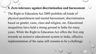 5. Zero tolerance against discrimination and harassment
The Right to Education Act 2009 prohibits all kinds of
physical punishment and mental harassment, discrimination
based on gender, caste, class and religion, etc. Educational
inequalities have held a strong ground in India for many
years. While the Right to Education Act offers the first step
towards an inclusive educational system in India, effective
implementation of the same still remains to be a challenge.
 