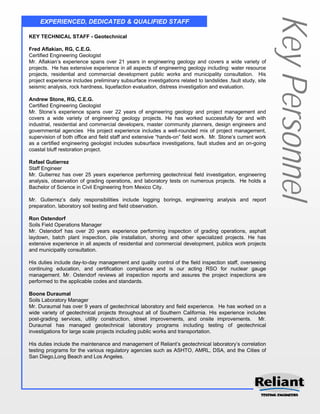 Key Personnel
     EXPERIENCED, DEDICATED & QUALIFIED STAFF

KEY TECHNICAL STAFF - Geotechnical

Fred Aflakian, RG, C.E.G.
Certified Engineering Geologist
Mr. Aflakian’s experience spans over 21 years in engineering geology and covers a wide variety of
projects. He has extensive experience in all aspects of engineering geology including: water resource
projects, residential and commercial development public works and municipality consultation. His
project experience includes preliminary subsurface investigations related to landslides ,fault study, site
seismic analysis, rock hardness, liquefaction evaluation, distress investigation and evaluation.

Andrew Stone, RG, C.E.G.
Certified Engineering Geologist
Mr. Stone’s experience spans over 22 years of engineering geology and project management and
covers a wide variety of engineering geology projects. He has worked successfully for and with
industrial, residential and commercial developers, master community planners, design engineers and
governmental agencies His project experience includes a well-rounded mix of project management,
supervision of both office and field staff and extensive “hands-on” field work. Mr. Stone’s current work
as a certified engineering geologist includes subsurface investigations, fault studies and an on-going
coastal bluff restoration project.

Rafael Gutierrez
Staff Engineer
Mr. Gutierrez has over 25 years experience performing geotechnical field investigation, engineering
analysis, observation of grading operations, and laboratory tests on numerous projects. He holds a
Bachelor of Science in Civil Engineering from Mexico City.

Mr. Gutierrez’s daily responsibilities include logging borings, engineering analysis and report
preparation, laboratory soil testing and field observation.

Ron Ostendorf
Soils Field Operations Manager
Mr. Ostendorf has over 20 years experience performing inspection of grading operations, asphalt
laydown, batch plant inspection, pile installation, shoring and other specialized projects. He has
extensive experience in all aspects of residential and commercial development, publics work projects
and municipality consultation.

His duties include day-to-day management and quality control of the field inspection staff, overseeing
continuing education, and certification compliance and is our acting RSO for nuclear gauge
management. Mr. Ostendorf reviews all inspection reports and assures the project inspections are
performed to the applicable codes and standards.

Boone Duraumal
Soils Laboratory Manager
Mr. Duraumal has over 9 years of geotechnical laboratory and field experience. He has worked on a
wide variety of geotechnical projects throughout all of Southern California. His experience includes
post-grading services, utility construction, street improvements, and onsite improvements. Mr.
Duraumal has managed geotechnical laboratory programs including testing of geotechnical
investigations for large scale projects including public works and transportation.

His duties include the maintenance and management of Reliant’s geotechnical laboratory’s correlation
testing programs for the various regulatory agencies such as ASHTO, AMRL, DSA, and the Cities of
San Diego,Long Beach and Los Angeles.
 
