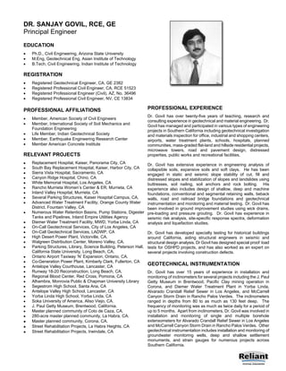 DR. SANJAY GOVIL, RCE, GE
Principal Engineer
EDUCATION
   Ph.D., Civil Engineering, Arizona State University
   M.Eng, Geotechnical Eng, Asian Institute of Technology
   B.Tech, Civil Engineering, Indian Institute of Technology

REGISTRATION
   Registered Geotechnical Engineer, CA, GE 2382
   Registered Professional Civil Engineer, CA, RCE 51523
   Registered Professional Engineer (Civil), AZ, No. 36496
   Registered Professional Civil Engineer, NV, CE 13834

PROFESSIONAL AFFILIATIONS                                            PROFESSIONAL EXPERIENCE
                                                                     Dr. Govil has over twenty-five years of teaching, research and
   Member, American Society of Civil Engineers
                                                                     consulting experience in geotechnical and material engineering. Dr.
   Member, International Society of Soil Mechanics and             Govil has managed and participated in various types of engineering
     Foundation Engineering                                          projects in Southern California including geotechnical investigation
   Life Member, Indian Geotechnical Society                        and materials inspection for office, industrial and shopping centers,
   Member, Earthquake Engineering Research Center                  airports, water treatment plants, schools, hospitals, planned
   Member American Concrete Institute                              communities, mass-graded flat-land and hillside residential projects,
                                                                     microwave towers, road and pavement design, distressed
RELEVANT PROJECTS                                                    properties, public works and recreational facilities.
   Replacement Hospital, Kaiser, Panorama City, CA                 Dr. Govil has extensive experience in engineering analysis of
   South Bay Replacement Hospital, Kaiser, Harbor City, CA         collapsible soils, expansive soils and soft clays. He has been
   Sierra Vista Hospital, Sacramento, CA                           engaged in static and seismic slope stability of cut, fill and
   Canyon Ridge Hospital, Chino, CA                                distressed slopes and stabilization of slopes and landslides using
   White Memorial Hospital, Los Angeles, CA                        buttresses, soil nailing, soil anchors and rock bolting. His
   Rancho Murrieta Women’s Center & ER, Murrieta, CA               experience also includes design of shallow, deep and machine
   Inland Valley Hospital, Murrieta, CA                            foundations, conventional and segmental retaining walls, tieback
   Several Parking Structures, Kaiser Hospital Campus, CA.         walls, road and railroad bridge foundations and geotechnical
   Advanced Water Treatment Facility, Orange County Water          instrumentation and monitoring and material testing. Dr. Govil has
     District, Fountain Valley, CA                                   been involved in ground improvement studies using wick drains,
   Numerous Water Retention Basins, Pump Stations, Digester        pre-loading and pressure grouting. Dr. Govil has experience in
     Tanks and Pipelines, Inland Empire Utilities Agency             seismic risk analysis, site-specific response spectra, deformation
   Diemer Water Treatment Facility, MWD, Yorba Linda, CA           analysis and liquefaction studies.
   On-Call Geotechnical Services, City of Los Angeles, CA
   On-Call Geotechnical Services, LADWP, CA                        Dr. Govil has developed specialty testing for historical buildings
   High Desert Power Plant, Victorville, CA.                       around California, aiding structural engineers in seismic and
   Walgreen Distribution Center, Moreno Valley, CA.                structural design analysis. Dr Govil has designed special proof load
   Parking Structures, Library, Science Building, Peterson Hall,   tests for OSHPD projects, and has also worked as an expert on
     California State University, Long Beach, CA.                    several projects involving construction defects.
   Ontario Airport Taxiway ‘N’ Expansion, Ontario, CA.
   Co-Generation Power Plant, Kimberly Clark, Fullerton, CA
   Antelope Valley Courthouse, Lancaster, CA
                                                                     GEOTECHNICAL INSTRUMENTATION
   Runway 18-20 Reconstruction, Long Beach, CA.                    Dr. Govil has over 15 years of experience in installation and
   Regional Blood Center, Red Cross, Pomona, CA                    monitoring of inclinometers for several projects including the J. Paul
   Alhambra, Monrovia Public & Chapman University Library          Getty Museum in Brentwood, Pacific Clay mining operation in
   Segestrom High School, Santa Ana, CA                            Corona, and Diemer Water Treatment Plant in Yorba Linda,
   Antelope Valley High School, Lancaster, CA                      Alvarado Crandall Relief Sewer in Los Angeles, and McCarrell
   Yorba Linda High School, Yorba Linda, CA                        Canyon Storm Drain in Rancho Palos Verdes. The inclinometers
   Soka University of America, Aliso Viejo, CA.                    ranged in depths from 80 to as much as 130 feet deep. The
   J. Paul Getty Museum, Brentwood, California.                    frequency of monitoring was as much as twice daily for a period of
   Master planned community of Coto de Caza, CA.                   up to 5 months. Apart from inclinometers, Dr. Govil was involved in
   280-acre master planned community, La Habra, CA.                installation and monitoring of single and multiple borehole
   Master planned community, Corona, CA.                           extensometers for Alvarado Crandall Relief Sewer in Los Angeles
   Street Rehabilitation Projects, La Habra Heights, CA            and McCarrell Canyon Storm Drain in Rancho Palos Verdes. Other
   Street Rehabilitation Projects, Irwindale, CA                   geotechnical instrumentation includes installation and monitoring of
                                                                     groundwater monitoring wells, deep and shallow settlement
                                                                     monuments, and strain gauges for numerous projects across
                                                                     Southern California.
 