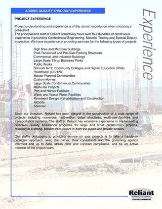 Experience
       ADDING QUALITY THROUGH EXPERIENCE

PROJECT EXPERIENCE

Project understanding and experience is of the utmost importance when choosing a
consultant.
The principal and staff of Reliant collectively have over four decades of continuous
experience in providing Geotechnical Engineering, Material Testing and Special Deputy
Inspection. We have experience in providing services for the following types of projects
:
              High Rise and Mid Rise Buildings
              Post-Tensioned and Pre-Cast Parking Structures
              Commercial, and Industrial Buildings
              Large Scale Tilt-up Business Parks
              Public Works
              Schools K-12, Community Colleges and Higher Education (DSA)
              Healthcare (OSHPD)
              Master Planned Communities
              Custom Homes
              Large Scale Condominium Communities
              Multi-Use Projects
              Port and Harbor Facilities
              Water and Waste Water Facilities
              Pavement Design, Rehabilitation and Construction
              Airports
              Forensic

Since our inception, Reliant has been integral in the construction of a wide range of
projects including numerous multi-million dollar structures, multi-use facilities and
transportation systems. The staff at Reliant has extensive experience in implementing
complete Quality Assurance programs for large and small construction projects,
resulting in a strong, proven track record in both the public and private sectors.

Our staff’s philosophy to providing service on your projects is to take a hands-on
proactive approach, keep the owner, their consultants and the governing agency
informed and up to date, stress code and contract compliance, and be an active
member of the project team.
 