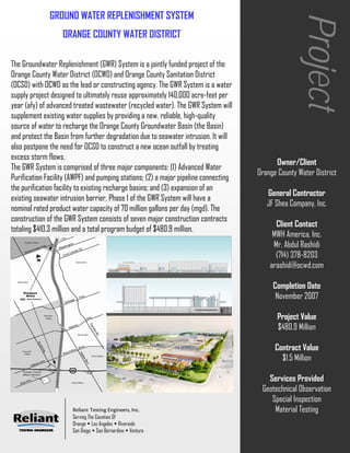 GROUND WATER REPLENISHMENT SYSTEM




                                                                                                    Project
                   ORANGE COUNTY WATER DISTRICT

The Groundwater Replenishment (GWR) System is a jointly funded project of the
Orange County Water District (OCWD) and Orange County Sanitation District
(OCSD) with OCWD as the lead or constructing agency. The GWR System is a water
supply project designed to ultimately reuse approximately 140,000 acre-feet per
year (afy) of advanced treated wastewater (recycled water). The GWR System will
supplement existing water supplies by providing a new, reliable, high-quality
source of water to recharge the Orange County Groundwater Basin (the Basin)
and protect the Basin from further degradation due to seawater intrusion. It will
also postpone the need for OCSD to construct a new ocean outfall by treating
excess storm flows.
                                                                                           Owner/Client
The GWR System is comprised of three major components: (1) Advanced Water
                                                                                     Orange County Water District
Purification Facility (AWPF) and pumping stations; (2) a major pipeline connecting
the purification facility to existing recharge basins; and (3) expansion of an
                                                                                        General Contractor
existing seawater intrusion barrier. Phase 1 of the GWR System will have a
                                                                                        JF Shea Company, Inc.
nominal rated product water capacity of 70 million gallons per day (mgd). The
construction of the GWR System consists of seven major construction contracts
                                                                                           Client Contact
totaling $410.3 million and a total program budget of $480.9 million.
                                                                                          MWH America, Inc.
                                                                                          Mr. Abdul Rashidi
                                                                                           (714) 378-8203
                                                                                         arashidi@ocwd.com

                                                                                          Completion Date
                                                                                           November 2007

                                                                                            Project Value
                                                                                            $480.9 Million

                                                                                           Contract Value
                                                                                             $1.5 Million

                                                                                        Services Provided
                                                                                      Geotechnical Observation
                                                                                         Special Inspection
                      Reliant Testing Engineers, Inc.                                     Material Testing
                      Serving The Counties Of
                      Orange Los Angeles Riverside
                      San Diego San Bernardino Ventura
 