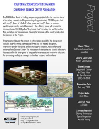 CALIFORNIA SCIENCE CENTER EXPANSION




                                                                                                   Project
              CALIFORNIA SCIENCE CENTER FOUNDATION

The $196 Million, World of Ecology, expansion project includes the construction of
a four story concrete building consisting of approximately 170,000 square feet,
with two (2) floors of “shelled” office space and two (2) floors of museum
exhibitry space and a partial basement. The exhibitry space will include the
construction an 188,000 gallon “Kelp Forest Tank” including live and decorative
Kelp and other marine creatures. Housing for animals will be constructed within
the confines of the Project.

The project will double the amount of exhibit space available. The design team
includes award-winning architectural firms and live-habitat designers,
interactive-exhibit designers, and the managers, curators, researchers and                 Owner/Client
writers of the Science Center. The interaction of designers and science educators    California Science Center
has resulted in the emergence of unique characteristics and innovative solutions             Foundation
for presenting ecological concepts to families, students and teachers.
                                                                                       General Contractor
                                                                                       Morley Construction

                                                                                         Client Contact
                                                                                       Stegeman & Kastner
                                                                                         Mr. Randy Fulton
                                                                                        Ms. Zara Farimani
                                                                                         (310) 450-9010

                                                                                        Completion Date
                                                                                         February 2009

                                                                                          Project Value
                                                                                           $196 Million

                                                                                         Contract Value
                                                                                            $177,000

                                                                                       Services Provided
                                                                                       Shoring Observation
                       Reliant Testing Engineers, Inc.                                  Special Inspection
                       Serving The Counties Of
                       Orange Los Angeles Riverside
                                                                                         Material Testing
                       San Diego San Bernardino Ventura
 