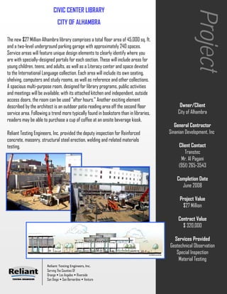 CIVIC CENTER LIBRARY




                                                                                                     Project
                              CITY OF ALHAMBRA

The new $27 Million Alhambra library comprises a total floor area of 45,000 sq. ft.
and a two-level underground parking garage with approximately 240 spaces.
Service areas will feature unique design elements to clearly identify where you
are with specially-designed portals for each section. These will include areas for
young children, teens, and adults, as well as a Literacy center and space devoted
to the International Language collection. Each area will include its own seating,
shelving, computers and study rooms, as well as reference and other collections.
A spacious multi-purpose room, designed for library programs, public activities
and meetings will be available; with its attached kitchen and independent, outside
access doors, the room can be used "after hours." Another exciting element
described by the architect is an outdoor patio reading area off the second floor             Owner/Client
service area. Following a trend more typically found in bookstore than in libraries,        City of Alhambra
readers may be able to purchase a cup of coffee at an onsite beverage kiosk.
                                                                                          General Contractor
Reliant Testing Engineers, Inc. provided the deputy inspection for Reinforced          Sinanian Development, Inc.
concrete, masonry, structural steel erection, welding and related materials
testing.                                                                                    Client Contact
                                                                                               Transtec
                                                                                             Mr. Al Pagani
                                                                                            (951) 265-3543

                                                                                           Completion Date
                                                                                             June 2008

                                                                                            Project Value
                                                                                             $27 Million

                                                                                            Contract Value
                                                                                              $ 320,000

                                                                                         Services Provided
                                                                                       Geotechnical Observation
                                                                                          Special Inspection
                                                                                           Material Testing
                       Reliant Testing Engineers, Inc.
                       Serving The Counties Of
                       Orange Los Angeles Riverside
                       San Diego San Bernardino Ventura
 