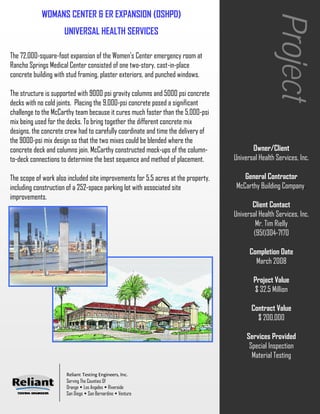 WOMANS CENTER & ER EXPANSION (OSHPD)




                                                                                                    Project
                     UNIVERSAL HEALTH SERVICES

The 72,000-square-foot expansion of the Women's Center emergency room at
Rancho Springs Medical Center consisted of one two-story, cast-in-place
concrete building with stud framing, plaster exteriors, and punched windows.

The structure is supported with 9000 psi gravity columns and 5000 psi concrete
decks with no cold joints. Placing the 9,000-psi concrete posed a significant
challenge to the McCarthy team because it cures much faster than the 5,000-psi
mix being used for the decks. To bring together the different concrete mix
designs, the concrete crew had to carefully coordinate and time the delivery of
the 9000-psi mix design so that the two mixes could be blended where the
concrete deck and columns join. McCarthy constructed mock-ups of the column-              Owner/Client
to-deck connections to determine the best sequence and method of placement.        Universal Health Services, Inc.

The scope of work also included site improvements for 5.5 acres at the property,       General Contractor
including construction of a 252-space parking lot with associated site              McCarthy Building Company.
improvements.
                                                                                          Client Contact
                                                                                   Universal Health Services, Inc.
                                                                                           Mr. Tim Rielly
                                                                                          (951)304-7170

                                                                                         Completion Date
                                                                                           March 2008

                                                                                           Project Value
                                                                                           $ 32.5 Million

                                                                                          Contract Value
                                                                                            $ 200,000

                                                                                        Services Provided
                                                                                         Special Inspection
                                                                                          Material Testing

                      Reliant Testing Engineers, Inc.
                      Serving The Counties Of
                      Orange Los Angeles Riverside
                      San Diego San Bernardino Ventura
 
