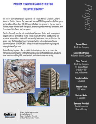 PACIFICA TOWERS & PARKING STRUCTURE




                                                                                                        Project
                              THE IRVINE COMPANY


The new 14-story office towers adjacent to The Village at Irvine Spectrum Center is
known as Pacifica Towers. The towers will feature 628,154 square feet of office space
and an adjacent five-story 700,000 square foot parking structure. The new towers
feature people-oriented park-like spaces, extensively and attractively landscaped, with
Ficus trees, Date Palms and Evergreens.
Pacifica Towers frame the entrance to Irvine Spectrum Center while serving as an
elegant gateway to the city of Irvine. These elegant, travertine-clad buildings are
accented with stainless steel and frame a richly landscaped courtyard. Across the
street from The Village Apartment Homes and within walking distance of Irvine
Spectrum Center, 20·40 PACIFICA offers all the advantages of working, living and               Owner/Client
playing in Irvine Spectrum.                                                                  The Irvine Company
Reliant Testing Engineers, Inc. provided the deputy inspection for pre-cast pile
fabrication, exterior panel welding fabrication, piles, reinforced concrete, structural     General Contractor
steel erection, welding, NDE, panel embeds, and related materials testing.                McCarthy Building Company

                                                                                               Client Contact
                                                                                             The Irvine Company
                                                                                              Mr. Dennis Allison
                                                                                               (949) 854-2571
                                                                                              das_inc@cox.net

                                                                                              Completion Date
                                                                                                Late 2008

                                                                                               Project Value
                                                                                                $80 Million

                                                                                               Contract Value
                                                                                                 $ 650,000

                                                                                             Services Provided
                                                                                              Special Inspection
                                                                                               Material Testing
                         Reliant Testing Engineers, Inc.
                         Serving The Counties Of
                         Orange Los Angeles Riverside
                         San Diego San Bernardino Ventura
 