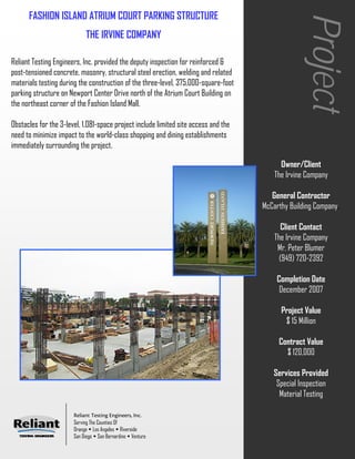 FASHION ISLAND ATRIUM COURT PARKING STRUCTURE




                                                                                                   Project
                            THE IRVINE COMPANY

Reliant Testing Engineers, Inc. provided the deputy inspection for reinforced &
post-tensioned concrete, masonry, structural steel erection, welding and related
materials testing during the construction of the three-level, 375,000-square-foot
parking structure on Newport Center Drive north of the Atrium Court Building on
the northeast corner of the Fashion Island Mall.

Obstacles for the 3-level, 1,081-space project include limited site access and the
need to minimize impact to the world-class shopping and dining establishments
immediately surrounding the project.

                                                                                           Owner/Client
                                                                                         The Irvine Company

                                                                                        General Contractor
                                                                                     McCarthy Building Company.

                                                                                            Client Contact
                                                                                         The Irvine Company
                                                                                          Mr. Peter Blumer
                                                                                           (949) 720-2392

                                                                                         Completion Date
                                                                                          December 2007

                                                                                           Project Value
                                                                                            $ 15 Million

                                                                                          Contract Value
                                                                                            $ 120,000

                                                                                        Services Provided
                                                                                         Special Inspection
                                                                                          Material Testing

                       Reliant Testing Engineers, Inc.
                       Serving The Counties Of
                       Orange Los Angeles Riverside
                       San Diego San Bernardino Ventura
 