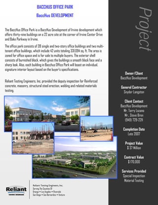 BACCHUS OFFICE PARK




                                                                                                  Project
                          BaccHus DEVELOPMENT


The BaccHus Office Park is a BaccHus Development of Irvine development which
offers thirty-nine buildings on a 22 acre site at the corner of Irvine Center Drive
and Bake Parkway in Irvine.
The office park consists of 39 single and two-story office buildings and two multi-
tenant office buildings, which include 42 units totaling 331,094 sq. ft. The area is
zoned for office space and is for sale to multiple buyers. The exterior shell
consists of burnished block, which gives the buildings a smooth block face and a
sharp look. Also, each building in Bacchus Office Park will boast an individual,
signature interior layout based on the buyer's specifications.
                                                                                          Owner/Client
                                                                                       BaccHus Development
Reliant Testing Engineers, Inc. provided the deputy inspection for Reinforced
concrete, masonry, structural steel erection, welding and related materials            General Contractor
testing.                                                                                 Snyder Langston

                                                                                          Client Contact
                                                                                       BaccHus Development
                                                                                         Mr. Torry Lozano
                                                                                          Mr.. Steve Bren
                                                                                          (949) 729-2211

                                                                                        Completion Date
                                                                                           Late 2007

                                                                                          Project Value
                                                                                           $ 37 Million

                                                                                         Contract Value
                                                                                           $ 170,000

                                                                                       Services Provided
                                                                                        Special Inspection
                                                                                         Material Testing
                       Reliant Testing Engineers, Inc.
                       Serving The Counties Of
                       Orange Los Angeles Riverside
                       San Diego San Bernardino Ventura
 
