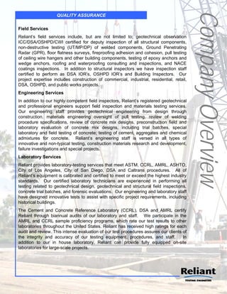 Company Overview
                   QUALITY ASSURANCE


Field Services
Reliant’s field services include, but are not limited to; geotechnical observation
ICC/DSA/OSHPD/CWI certified for deputy inspection of all structural components,
non-destructive testing (UT/MP/DP) of welded components, Ground Penetrating
Radar (GPR), floor flatness surveys, fireproofing adhesion and cohesion, pull testing
of ceiling wire hangers and other building components, testing of epoxy anchors and
wedge anchors, roofing and waterproofing consulting and inspections, and NACE
coatings inspections. In addition to structural inspectors we have inspection staff
certified to perform as DSA IOR’s, OSHPD IOR’s and Building Inspectors. Our
project expertise includes construction of commercial, industrial, residential, retail,
DSA, OSHPD, and public works projects.
Engineering Services
In addition to our highly competent field inspectors, Reliant’s registered geotechnical
and professional engineers support field inspection and materials testing services.
Our engineering staff provides geotechnical engineering from design through
construction, materials engineering oversight of pull testing, review of welding
procedure specifications, review of concrete mix designs, preconstruction field and
laboratory evaluation of concrete mix designs, including trial batches, special
laboratory and field testing of concrete; testing of cement, aggregates and chemical
admixtures for concrete. Reliant’s engineering staff is versed in all types of
innovative and non-typical testing, construction materials research and development,
failure investigations and special projects.
Laboratory Services
Reliant provides laboratory-testing services that meet ASTM, CCRL, AMRL, ASHTO,
City of Los Angeles, City of San Diego, DSA and Caltrans procedures. All of
Reliant’s equipment is calibrated and certified to meet or exceed the highest industry
standards. Our certified laboratory technicians are experienced in performing all
testing related to geotechnical design, geotechnical and structural field inspections,
concrete trial batches, and forensic evaluations. Our engineering and laboratory staff
have designed innovative tests to assist with specific project requirements, including
historical buildings.
The Cement and Concrete Reference Laboratory (CCRL), DSA and AMRL certify
Reliant through biannual audits of our laboratory and staff. We participate in the
AMRL and CCRL sample proficiency programs, which rate our test results to other
laboratories throughout the United States. Reliant has received high ratings for each
audit and review. This intense evaluation of our test procedures assures our clients of
the integrity and accuracy of our testing equipment, procedures, and staff.          In
addition to our in house laboratory, Reliant can provide fully equipped on-site
laboratories for large-scale projects.
 