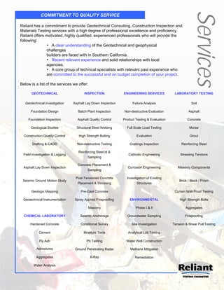 Services
             COMMITMENT TO QUALITY SERVICE

Reliant has a commitment to provide Geotechnical Consulting, Construction Inspection and
Materials Testing services with a high degree of professional excellence and proficiency.
Reliant offers motivated, highly qualified, experienced professionals who will provide the
following:
                A clear understanding of the Geotechnical and geophysical
               challenges
               builders are faced with in Southern California.
                Recent relevant experience and solid relationships with local
               agencies.
                A core group of technical specialists with relevant past experience who
               are committed to the successful and on budget completion of your project.

Below is a list of the services we offer:

       GEOTECHNICAL                     INSPECTION             ENGINEERING SERVICES            LABORATORY TESTING

   Geotechnical Investigation    Asphalt Lay Down Inspection         Failure Analysis                     Soil

      Foundation Design             Batch Plant Inspection      Non-destructive Evaluation              Asphalt

     Foundation Inspection         Asphalt Quality Control     Product Testing & Evaluation            Concrete

      Geological Studies           Structural Steel Welding      Full Scale Load Testing                 Mortar

  Construction Quality Control      High Strength Bolting              Evaluation                        Grout

       Drafting & CADD             Non-destructive Testing         Coatings Inspection             Reinforcing Steel

                                    Reinforcing Steel Id &
 Field Investigation & Logging                                    Cathodic Engineering            Stressing Tendons
                                          Sampling

                                    Concrete Placement &
 Asphalt Lay Down Inspection                                      Corrosion Engineering          Masonry Components
                                          Sampling

                                  Post-Tensioned Concrete        Investigation of Existing
 Seismic Ground Motion Study                                                                      Brick / Block / Prism
                                   Placement & Stressing                Structures

       Geologic Mapping              Pre-Cast Concrete                                         Curtain Wall Proof Testing

 Geotechnical Instrumentation     Spray Applied Fireproofing       ENVIRONMENTAL                  High Strength Bolts

                                            Masonry                    Phase I & II                   Aggregates

  CHEMICAL LABORATORY                Seismic Anchorage           Groundwater Sampling                 Fireproofing

      Hardened Concrete              Conditional Survey             Site Investigation        Tension & Shear Pull Testing

            Cement                     Moisture Tests             Analytical Lab Testing

            Fly Ash                      Ph Testing              Water Well Construction

          Admixtures              Ground Penetrating Radar         Methane Mitigation

          Aggregates                        X-Ray                     Remediation

        Water Analysis
 