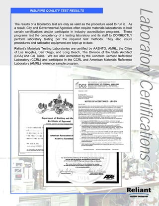 Laboratory Certifications
           INSURING QUALITY TEST RESULTS



The results of a laboratory test are only as valid as the procedure used to run it. As
a result, City and Governmental Agencies often require materials laboratories to hold
certain certifications and/or participate in industry accreditation programs. These
programs test the competency of a testing laboratory and its staff to CORRECTLY
perform laboratory testing per the required test methods. They also insure
procedures and calibrated equipment are kept up to date.
Reliant’s Materials Testing Laboratories are certified by AASHTO, AMRL, the Cities
of Los Angeles, San Diego, and Long Beach, The Division of the State Architect
(DSA) and Cal Trans. We are also accredited by the Concrete Cement Reference
Laboratory (CCRL) and participate in the CCRL and American Materials Reference
Laboratory (AMRL) reference sample program.
 