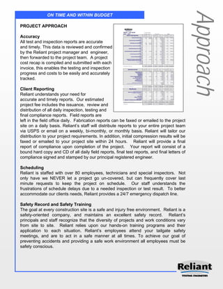 Approach
              ON TIME AND WITHIN BUDGET

PROJECT APPROACH

Accuracy
All test and inspection reports are accurate
and timely. This data is reviewed and confirmed
by the Reliant project manager and engineer,
then forwarded to the project team. A project
cost recap is compiled and submitted with each
invoice, this enables the testing and inspection
progress and costs to be easily and accurately
tracked.

Client Reporting
Reliant understands your need for
accurate and timely reports. Our estimated
project fee includes the issuance, review and
distribution of all daily inspection, testing and
final compliance reports. Field reports are
left in the field office daily. Fabrication reports can be faxed or emailed to the project
site on a daily basis. Reliant’s staff will distribute reports to your entire project team
via USPS or email on a weekly, bi-monthly, or monthly basis. Reliant will tailor our
distribution to your project requirements. In addition, initial compression results will be
faxed or emailed to your project site within 24 hours. Reliant will provide a final
report of compliance upon completion of the project. Your report will consist of a
bound hard copy and CD of all daily field reports, final test reports, and final letters of
compliance signed and stamped by our principal registered engineer.

Scheduling
Reliant is staffed with over 80 employees, technicians and special inspectors. Not
only have we NEVER let a project go un-covered, but can frequently cover last
minute requests to keep the project on schedule. Our staff understands the
frustrations of schedule delays due to a needed inspection or test result. To better
accommodate our clients needs, Reliant provides a 24/7 emergency dispatch line.

Safety Record and Safety Training
The goal at every construction site is a safe and injury free environment. Reliant is a
safety-oriented company, and maintains an excellent safety record. Reliant’s
principals and staff recognize that the diversity of projects and work conditions vary
from site to site. Reliant relies upon our hands-on training programs and their
application to each situation. Reliant’s employees attend your tailgate safety
meetings, and are to act in a safe manner at all times. To achieve our goal of
preventing accidents and providing a safe work environment all employees must be
safety conscious.
 
