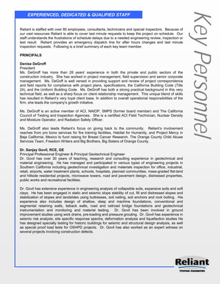 Key Personnel
     EXPERIENCED, DEDICATED & QUALIFIED STAFF


Reliant is staffed with over 80 employees, consultants, technicians and special inspectors. Because of
our vast resources Reliant is able to cover last minute requests to keep the project on schedule. Our
staff understands the frustrations of schedule delays due to a needed engineering review, inspection or
test result. Reliant provides an emergency dispatch line for after hours changes and last minute
inspection requests. Following is a brief summary of each key team member.

PRINCIPALS

Denise DeGroff
President
Ms. DeGroff has more than 28 years' experience in both the private and public sectors of the
construction industry. She has worked in project management, field supervision and senior corporate
management. Ms. DeGoff is well versed in providing support and review of project correspondence
and field reports for compliance with project plans, specifications, the California Building Code (Title
24), and the Uniform Building Code. Ms. DeGroff has both a strong practical background in this very
technical field, as well as a sharp focus on client relationship management. This unique blend of skills
has resulted in Reliant’s very loyal client base. In addition to overall operational responsibilities of the
firm, she leads the company's growth initiative.

Ms. DeGroff is an active member of ACI, NAIOP, SMPS (former board member) and The California
Council of Testing and Inspection Agencies. She is a certified ACI Field Technician, Nuclear Density
and Moisture Operator, and Radiation Safety Officer.

Ms. DeGroff also leads Reliant’s focus on giving back to the community. Reliant’s involvement
reaches from pro bono services for fire training facilities, Habitat for Humanity, and Project Mercy in
Baja California, Mexico to fund raising for Breast Cancer Research, The Orange County Child Abuse
Services Team, Freedom Writers and Big Brothers, Big Sisters of Orange County.

Dr. Sanjay Govil, RCE, GE
Principal Professional Engineer & Principal Geotechnical Engineer
Dr. Govil has over 30 years of teaching, research and consulting experience in geotechnical and
material engineering. He has managed and participated in various types of engineering projects in
Southern California including geotechnical investigation and materials inspection for office, industrial,
retail, airports, water treatment plants, schools, hospitals, planned communities, mass-graded flat-land
and hillside residential projects, microwave towers, road and pavement design, distressed properties,
public works and recreational facilities.

Dr. Govil has extensive experience in engineering analysis of collapsible soils, expansive soils and soft
clays. He has been engaged in static and seismic slope stability of cut, fill and distressed slopes and
stabilization of slopes and landslides using buttresses, soil nailing, soil anchors and rock bolting. His
experience also includes design of shallow, deep and machine foundations, conventional and
segmental retaining walls, tieback walls, road and railroad bridge foundations and geotechnical
instrumentation and monitoring and material testing. Dr. Govil has been involved in ground
improvement studies using wick drains, pre-loading and pressure grouting. Dr. Govil has experience in
seismic risk analysis, site specific response spectra, deformation analysis and liquefaction studies He
has designed specialty testing for historic buildings for seismic and structural design analysis, as well
as special proof load tests for OSHPD projects. Dr. Govil has also worked as an expert witness on
several projects involving construction defects.
 