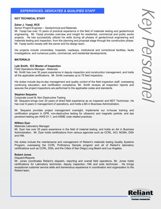 Key Personnel
    EXPERIENCED, DEDICATED & QUALIFIED STAFF

KEY TECHNICAL STAFF

Zaher J. Yazeji, RCE
Senior Project Engineer – Geotechnical and Materials
Mr. Yazeji has over 15 years of practical experience in the field of materials testing and geotechnical
engineering. Mr. Yazeji provides overview and insight for residential, commercial and public works
projects. He has successfully utilized his skills during all phases of geotechnical engineering and
materials testing and inspection, from the planning and proposal stage through the construction phase.
Mr. Yazeji works closely with the owner and his design team.

His projects include universities, hospitals, roadways, institutional and correctional facilities, faults
investigations, and numerous public, commercial, and residential developments.

MATERIALS

Lyle Smith, ICC Master of Inspection
Field Operations Manager - Materials
Mr. Smith has over 30 years experience in deputy inspection and construction management, and holds
all the applicable certifications. Mr. Smith oversees up to 75 field inspectors.

His duties include day-to-day management and quality control of the field inspection staff, overseeing
continuing education, and certification compliance. Mr. Smith reviews all inspection reports and
assures the project inspections are performed to the applicable codes and standards

Stephen Sequeira
Corporate Level III, Non Destructive Testing
Mr. Sequeira brings over 20 years of direct field experience as an inspector and NDT Technician. He
has over 8 years in management of operations, and holds a BA in Business Administration.

Mr. Sequeira provides project management oversight, implements our in-house training and
certification program in GPR, non-destructive testing for ultrasonic and magnetic particle, and dye
penetrant testing per AWS D1.1, and ASME code related practices.

William Dyer
Materials Laboratory Manager
Mr. Dyer has over 20 years experience in the field of material testing, and holds an AA in Business
Administration. Mr. Dyer holds certifications from various agencies such as CCRL, ACI, NCMA, DSA
and Hilti.

His duties include the maintenance and management of Reliant’s materials testing Quality Systems
Program, overseeing the CCRL Proficiency Sample program and all of Reliant’s laboratory
certifications such as CCRL, DSA, and the Cities of San Diego,Long Beach and Los Angeles.

Robert Jones
Dispatch/Reports
Mr. Jones coordinates Reliant’s dispatch, reporting and overall field operations. Mr. Jones holds
certifications for Laboratory technician, deputy inspection, Hilti and soils technician. He brings
exceptional customer service skills and tremendous experience in coordination and organization to the
Reliant team.
 