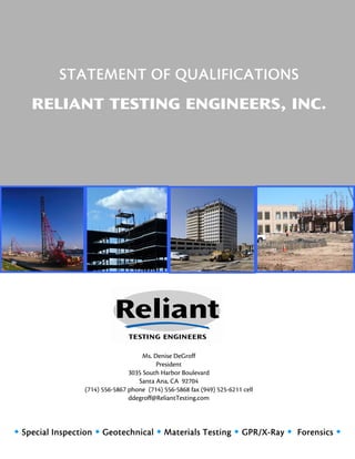 STATEMENT OF QUALIFICATIONS
    RELIANT TESTING ENGINEERS, INC.




                                     Ms. Denise DeGroff
                                          President
                                3035 South Harbor Boulevard
                                   Santa Ana, CA 92704
                 (714) 556-5867 phone (714) 556-5868 fax (949) 525-6211 cell
                                ddegroff@ReliantTesting.com




 Special Inspection  Geotechnical  Materials Testing  GPR/X-Ray  Forensics 
 