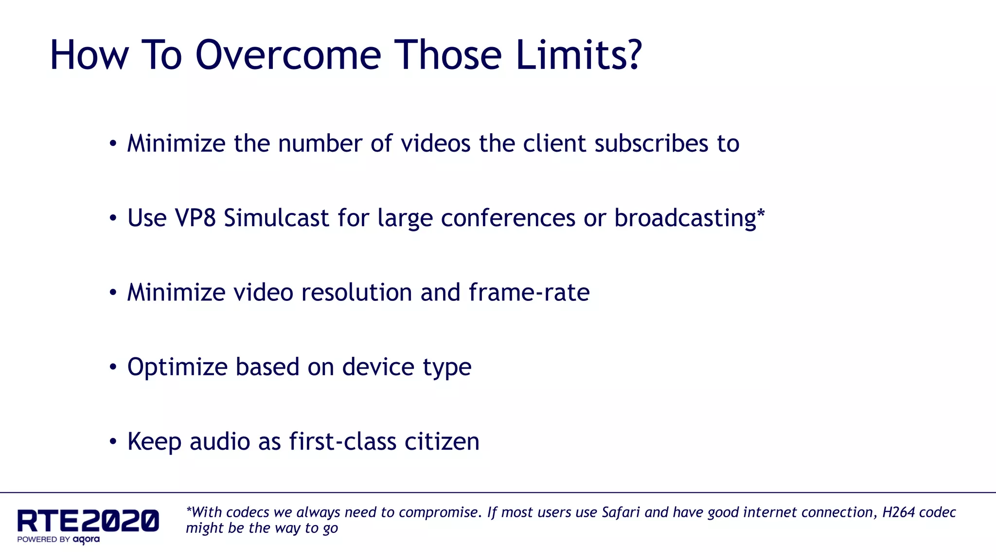 How To Overcome Those Limits?
• Minimize the number of videos the client subscribes to
• Use VP8 Simulcast for large conferences or broadcasting*
• Minimize video resolution and frame-rate
• Optimize based on device type
• Keep audio as first-class citizen
*With codecs we always need to compromise. If most users use Safari and have good internet connection, H264 codec
might be the way to go
 