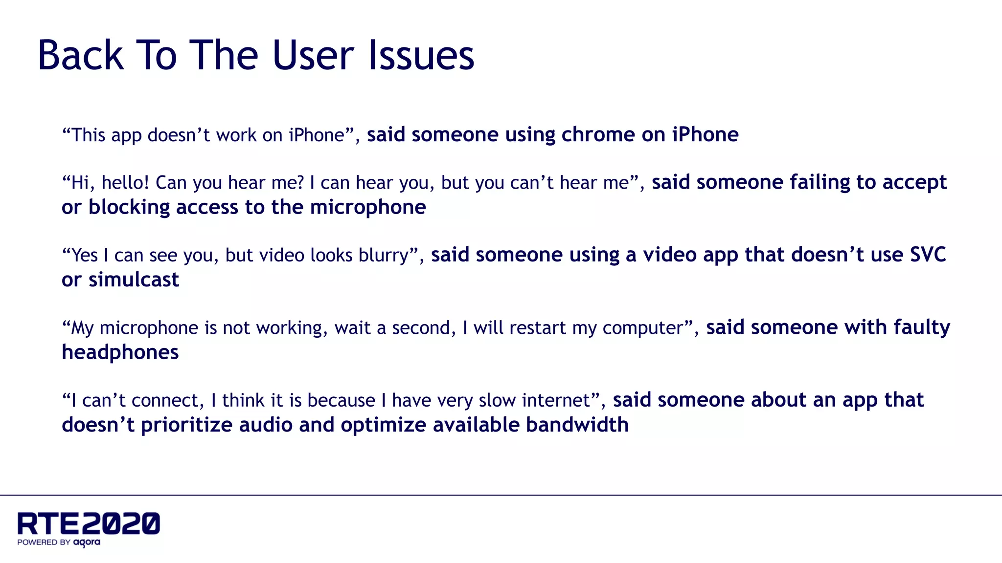 “This app doesn’t work on iPhone”, said someone using chrome on iPhone
“Hi, hello! Can you hear me? I can hear you, but you can’t hear me”, said someone failing to accept
or blocking access to the microphone
“Yes I can see you, but video looks blurry”, said someone using a video app that doesn’t use SVC
or simulcast
“My microphone is not working, wait a second, I will restart my computer”, said someone with faulty
headphones
“I can’t connect, I think it is because I have very slow internet”, said someone about an app that
doesn’t prioritize audio and optimize available bandwidth
Back To The User Issues
 