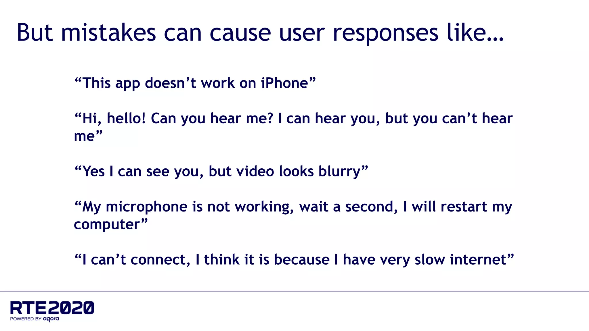 “This app doesn’t work on iPhone”
“Hi, hello! Can you hear me? I can hear you, but you can’t hear
me”
“Yes I can see you, but video looks blurry”
“My microphone is not working, wait a second, I will restart my
computer”
“I can’t connect, I think it is because I have very slow internet”
But mistakes can cause user responses like…
 
