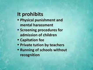 It prohibits
 Physical punishment and
mental harassment
 Screening procedures for
admission of children
 Capitation fee
 Private tution by teachers
 Running of schools without
recognition
 
