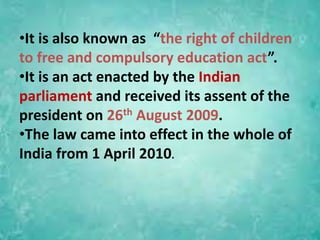 •It is also known as “the right of children
to free and compulsory education act”.
•It is an act enacted by the Indian
parliament and received its assent of the
president on 26th August 2009.
•The law came into effect in the whole of
India from 1 April 2010.
 