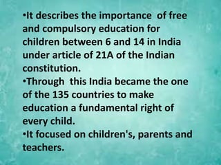 •It describes the importance of free
and compulsory education for
children between 6 and 14 in India
under article of 21A of the Indian
constitution.
•Through this India became the one
of the 135 countries to make
education a fundamental right of
every child.
•It focused on children's, parents and
teachers.
 