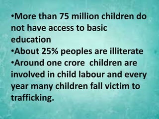 •More than 75 million children do
not have access to basic
education
•About 25% peoples are illiterate
•Around one crore children are
involved in child labour and every
year many children fall victim to
trafficking.
 
