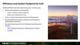 18
Efficiency and Carbon Footprint for CxO
Building Efficient services decreasing your running costs
• Define KGI related to sustainability:
• Check company carbon footprint.
• Check your datacenters PUE.
• Take a moment to review location of datacenters.
• Create policies to incentify software and hardware
optimization initiatives.
• Be aware about government initiatives towards green
society:
• METI Japanʼs Roadmap to “Beyond-Zero” Carbon
• J-Credit
 