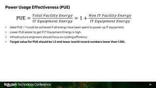 19
Power Usage Effectiveness (PUE)
• Ideal PUE = 1 could be achieved if all energy have been spent to power up IT equipment.
• Lower PUE easier to get if IT Equipment Energy is high.
• Infrastructure engineers should focus on cooling efficiency.
• Target value for PUE should be 1.2 and lower (world record numbers lower than 1.09).
PUE =
!"#$% &$'(%(#) *+,-.)
/! *01(23,+# *+,-.)
= 1 +
4"+ /! &$'(%(#) *+,-.)
/! *01(23,+# *+,-.)
 