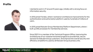 2
Profile
I started to work in IT around 15 years ago, initially with a strong focus on
information security.
In 2012 joined Yandex, where I worked on architecture improvements for the
authentication and authorization platform used by hundreds of millions of
users.
In 2015 joined Rakuten Group Membership Platform Department, where I
built up SRE processes for membership services.
Since 2021 I’m a member of the Technical Program Office, improving the
architectures of our massive horizontal projects to provide fast, secure
services for Rakuten Group customers. And improve the overall security and
efficiency of platforms used by all Rakuten Group business units.
 