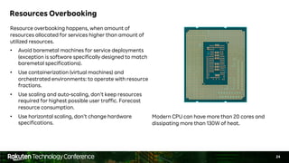 24
Resources Overbooking
Resource overbooking happens, when amount of
resources allocated for services higher than amount of
utilized resources.
• Avoid baremetal machines for service deployments
(exception is software specifically designed to match
baremetal specifications).
• Use containerization (virtual machines) and
orchestrated environments: to operate with resource
fractions.
• Use scaling and auto-scaling, don’t keep resources
required for highest possible user traffic. Forecast
resource consumption.
• Use horizontal scaling, don’t change hardware
specifications.
Modern CPU can have more than 20 cores and
dissipating more than 130W of heat.
 