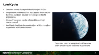 26
Load Cycles
• Services usually have periodical changes in load
• On platform level resources not used by main service
business logic can be used for background data
processing.
• Unused resources can be released to common
resource pool.
• Architect should design application, which can adopt
to periodic traffic fluctuations.
Day-night load cycles typical for IT services,
there are also other seasonal fluctuations.
 