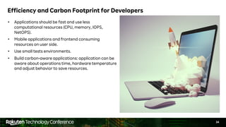 34
Efficiency and Carbon Footprint for Developers
• Applications should be fast and use less
computational resources (CPU, memory, IOPS,
NetOPS).
• Mobile applications and frontend consuming
resources on user side.
• Use small tests environments.
• Build carbon-aware applications: application can be
aware about operations time, hardware temperature
and adjust behavior to save resources.
 
