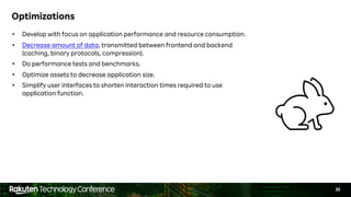 35
Optimizations
• Develop with focus on application performance and resource consumption.
• Decrease amount of data, transmitted between frontend and backend
(caching, binary protocols, compression).
• Do performance tests and benchmarks.
• Optimize assets to decrease application size.
• Simplify user interfaces to shorten interaction times required to use
application function.
 