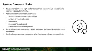 36
Low-performance Modes
• If customer don’t need high-performance from application, it can consume
less resources automatically.
• Application can dynamically decrease:
• Memory consumption and cache sizes
• Amount of running threads
• Framerates
• Download/Upload speed
• Screen resolution and brightness
• Application can run in timeslots, when hardware has lower temperature and
less loaded.
• Application can process more data, when hardware using green electricity.
 