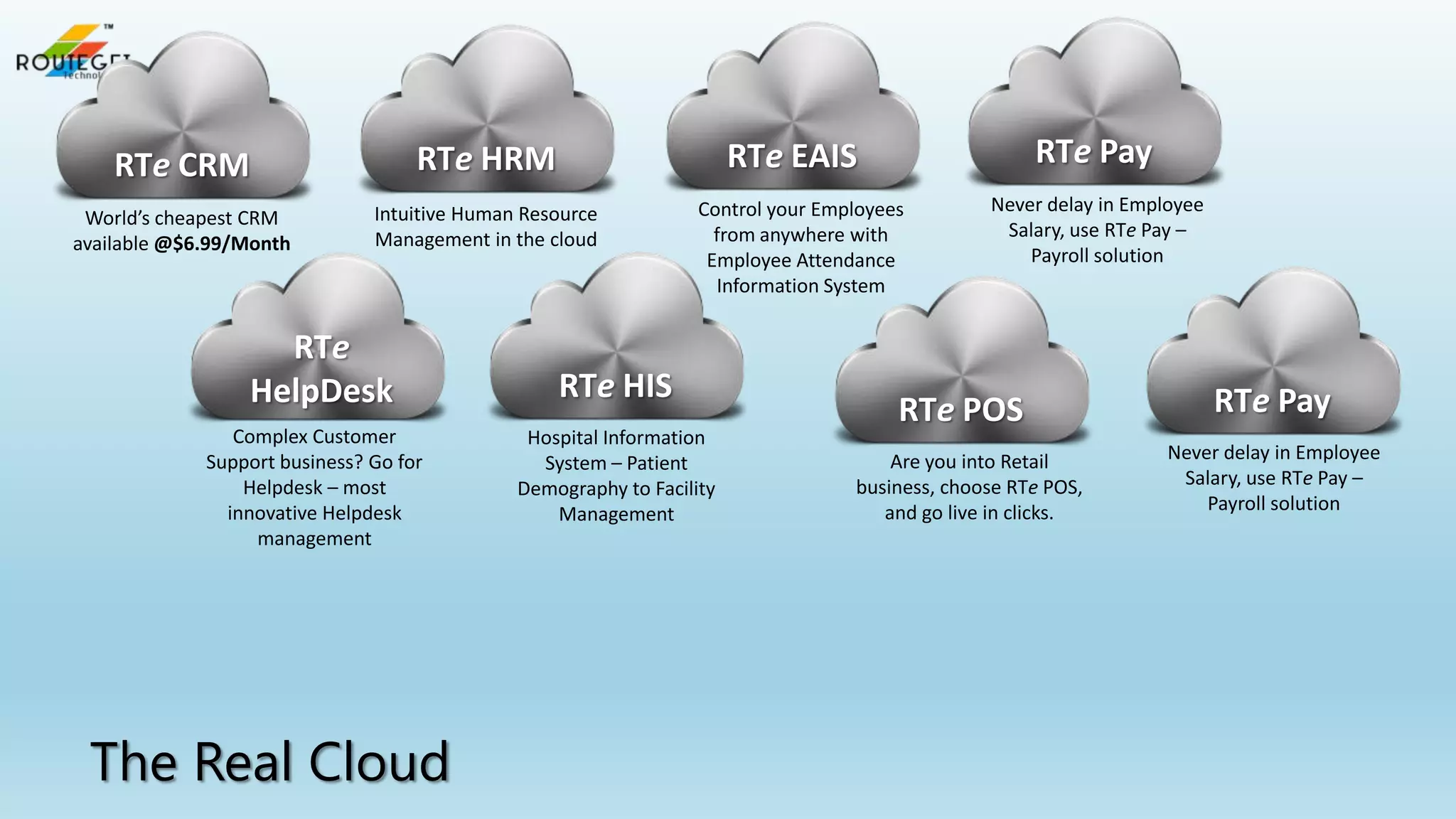 RTe HRM

World’s cheapest CRM
available @$6.99/Month

Intuitive Human Resource
Management in the cloud

RTe
HelpDesk
Complex Customer
Support business? Go for
Helpdesk – most
innovative Helpdesk
management

The Real Cloud

RTe Pay

RTe EAIS

RTe CRM

Control your Employees
from anywhere with
Employee Attendance
Information System

RTe HIS
Hospital Information
System – Patient
Demography to Facility
Management

Never delay in Employee
Salary, use RTe Pay –
Payroll solution

RTe POS
Are you into Retail
business, choose RTe POS,
and go live in clicks.

RTe Pay
Never delay in Employee
Salary, use RTe Pay –
Payroll solution

 