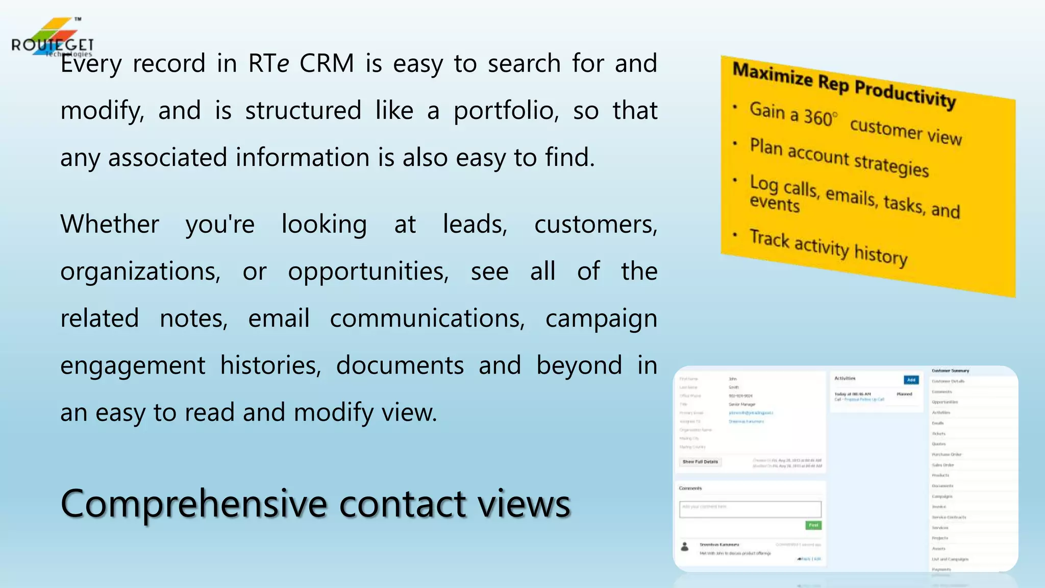 Every record in RTe CRM is easy to search for and
modify, and is structured like a portfolio, so that
any associated information is also easy to find.

Whether

you're looking

at

leads, customers,

organizations, or opportunities, see all of the
related notes, email communications, campaign
engagement histories, documents and beyond in
an easy to read and modify view.

Comprehensive contact views

 