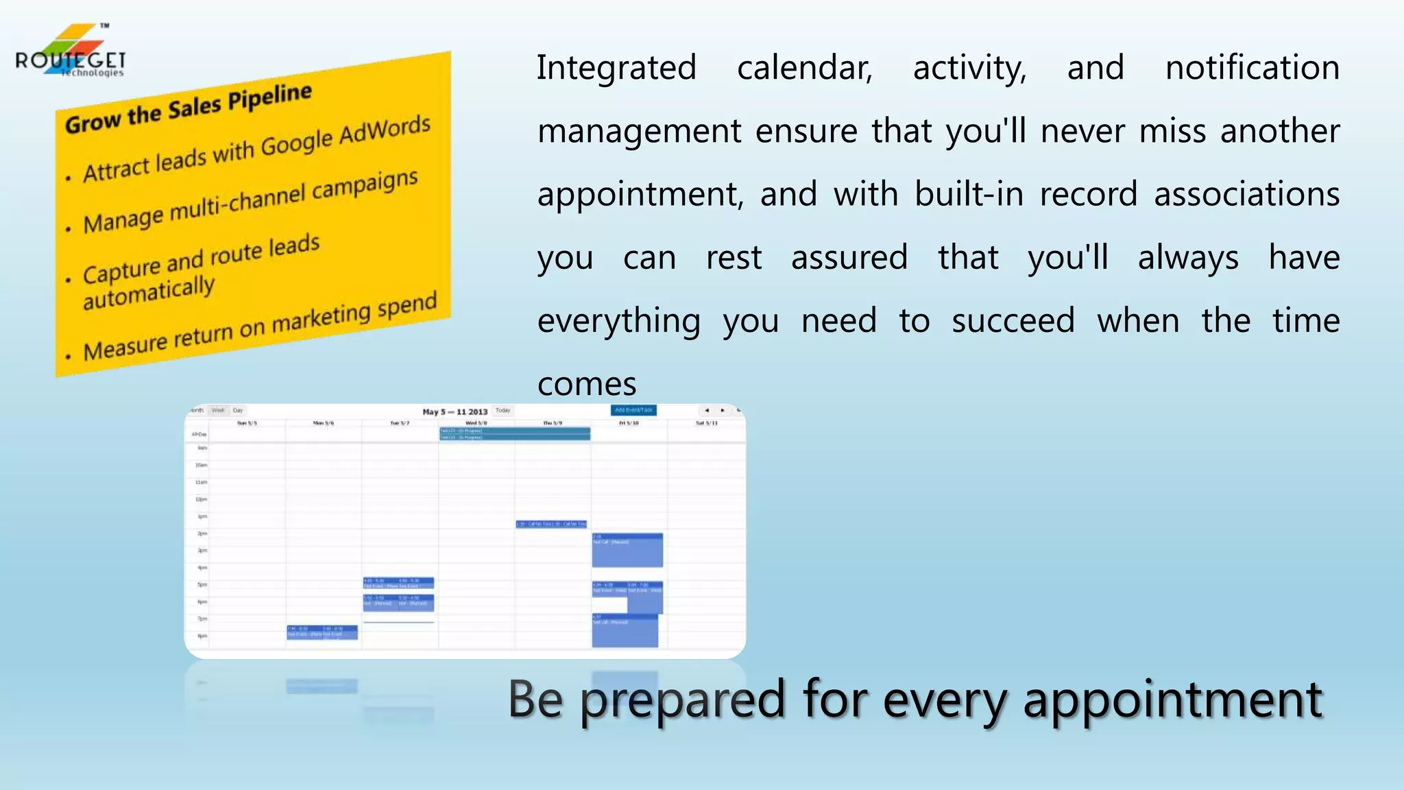 Integrated

calendar,

activity,

and

notification

management ensure that you'll never miss another
appointment, and with built-in record associations
you can rest assured that you'll always have
everything you need to succeed when the time
comes

Be prepared for every appointment

 