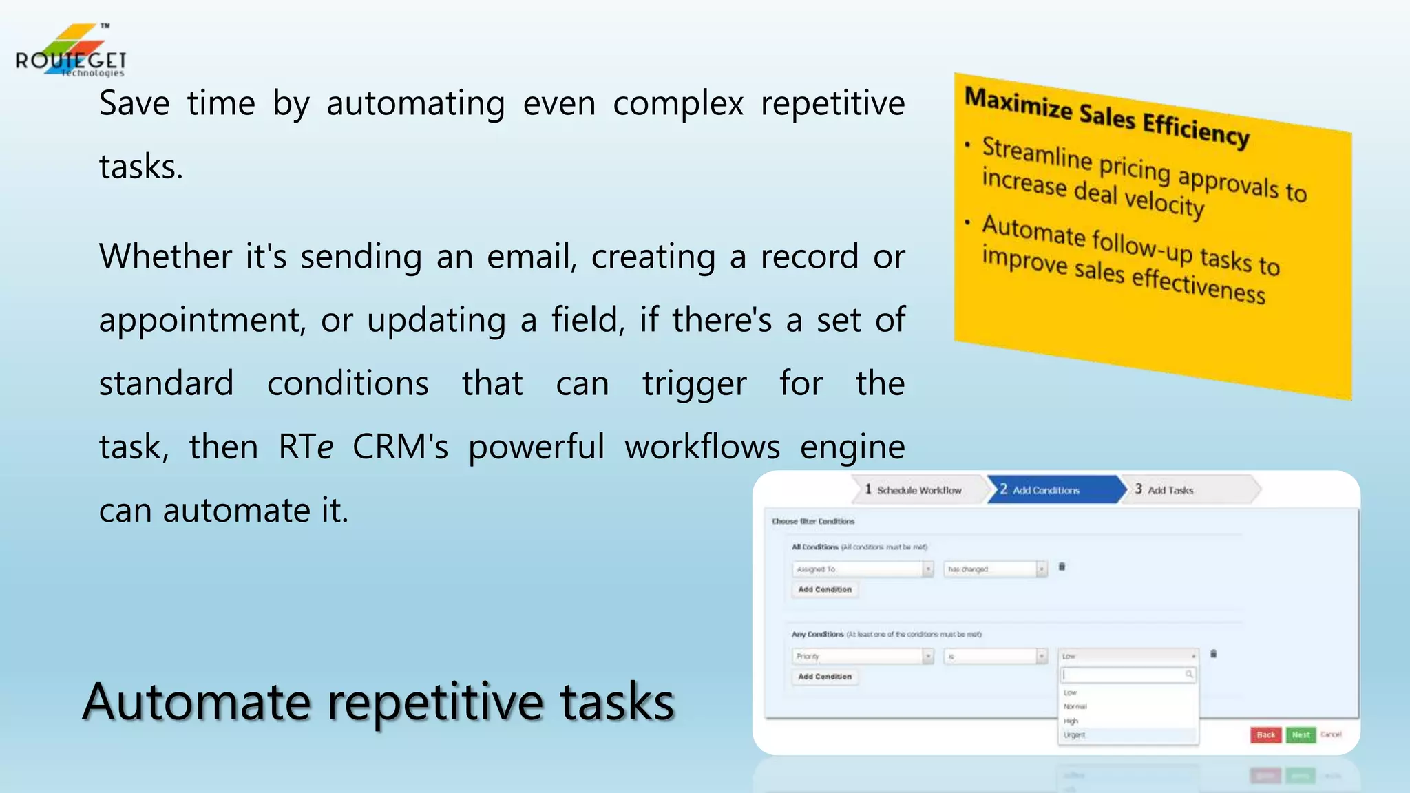 Save time by automating even complex repetitive
tasks.
Whether it's sending an email, creating a record or
appointment, or updating a field, if there's a set of
standard conditions that can trigger for the

task, then RTe CRM's powerful workflows engine
can automate it.

Automate repetitive tasks

 