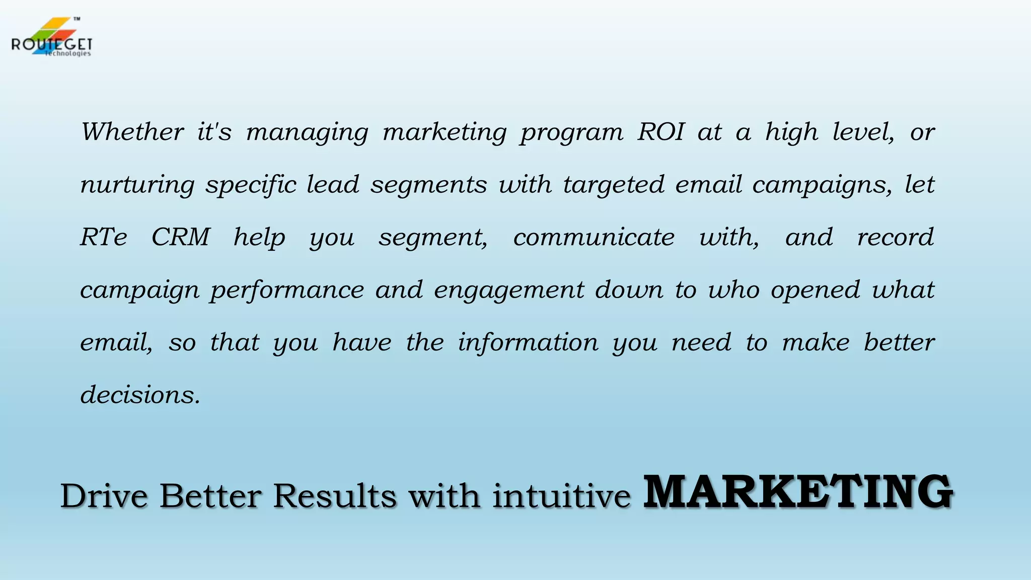 Whether it's managing marketing program ROI at a high level, or
nurturing specific lead segments with targeted email campaigns, let
RTe CRM help you segment, communicate with, and record
campaign performance and engagement down to who opened what

email, so that you have the information you need to make better
decisions.

Drive Better Results with intuitive

MARKETING

 