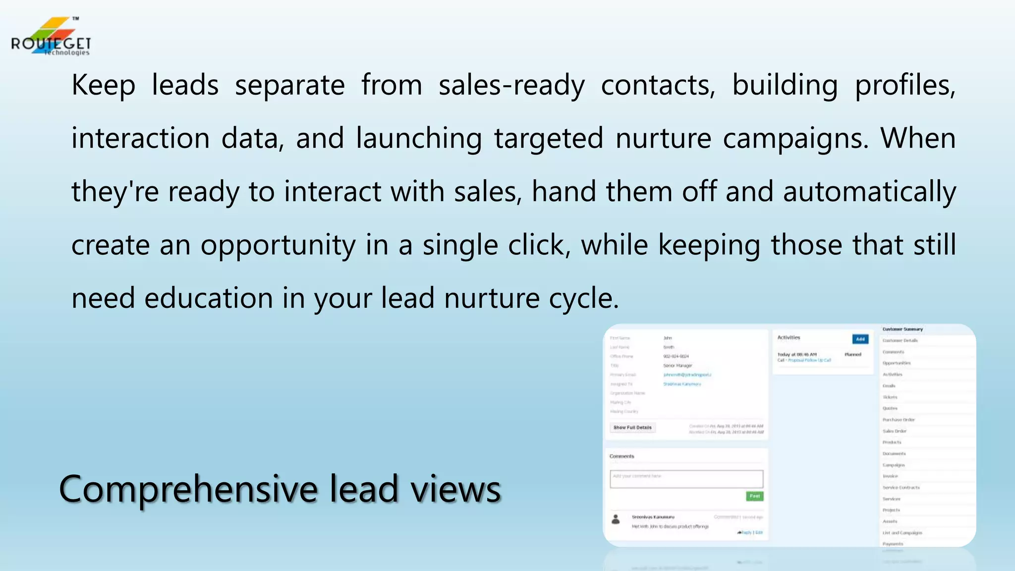 Keep leads separate from sales-ready contacts, building profiles,
interaction data, and launching targeted nurture campaigns. When
they're ready to interact with sales, hand them off and automatically
create an opportunity in a single click, while keeping those that still
need education in your lead nurture cycle.

Comprehensive lead views

 