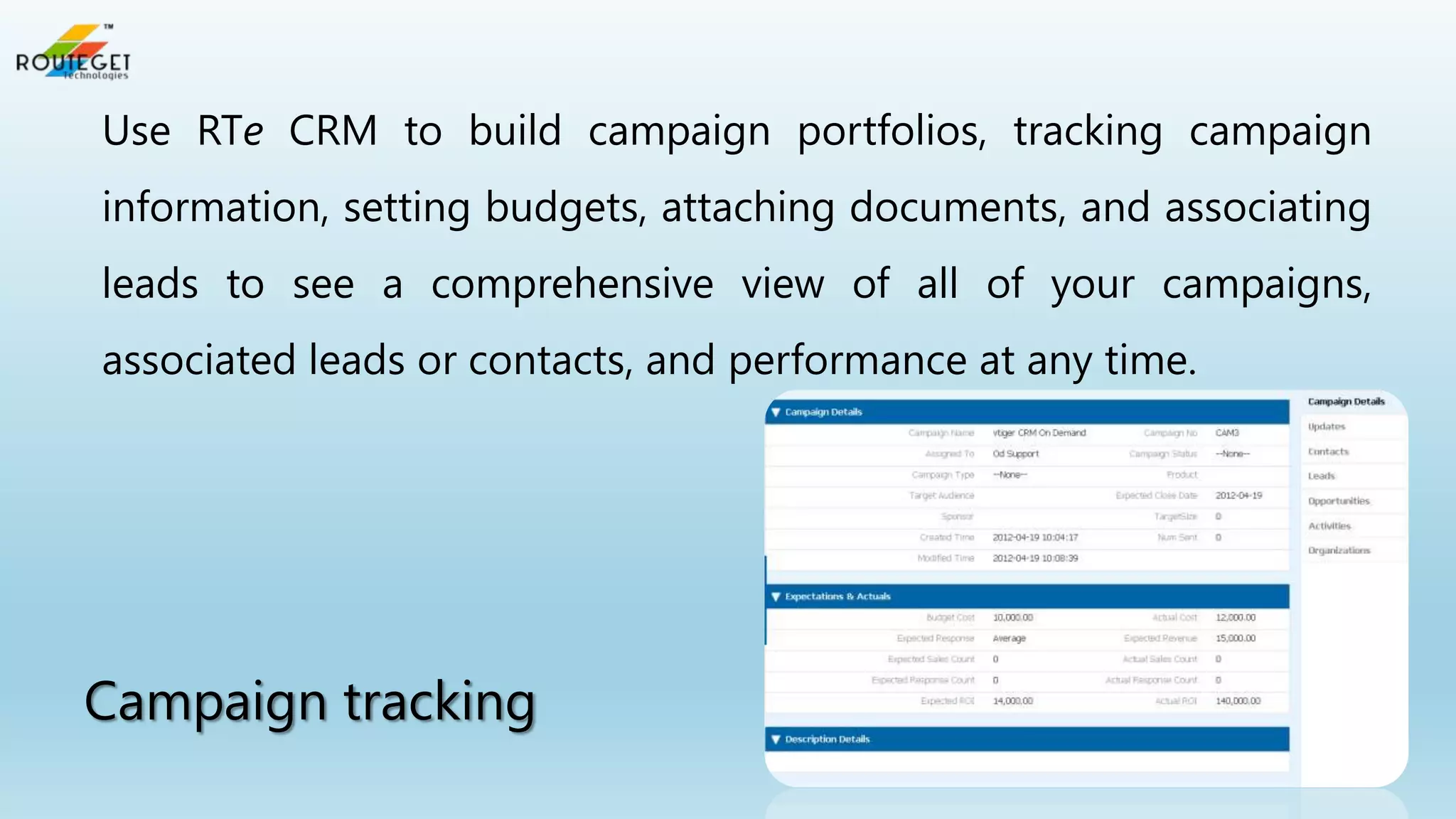 Use RTe CRM to build campaign portfolios, tracking campaign
information, setting budgets, attaching documents, and associating

leads to see a comprehensive view of all of your campaigns,
associated leads or contacts, and performance at any time.

Campaign tracking

 