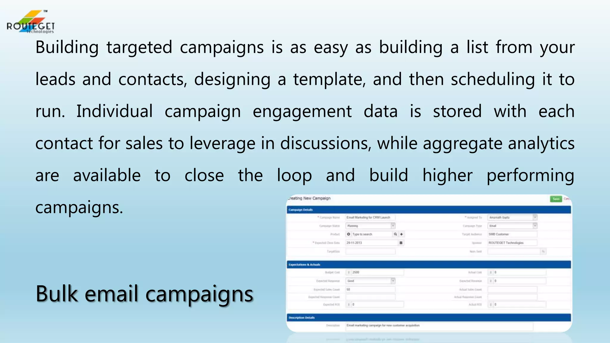 Building targeted campaigns is as easy as building a list from your
leads and contacts, designing a template, and then scheduling it to
run. Individual campaign engagement data is stored with each
contact for sales to leverage in discussions, while aggregate analytics
are available to close the loop and build higher performing

campaigns.

Bulk email campaigns

 