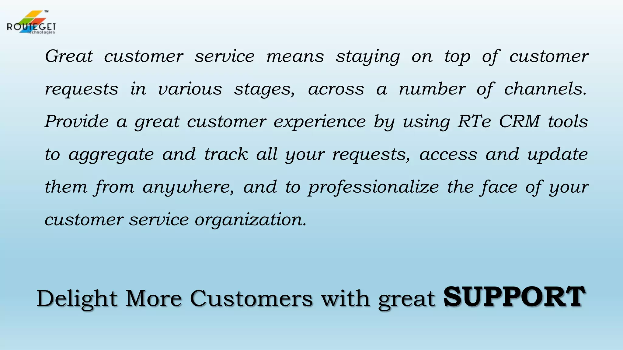 Great customer service means staying on top of customer
requests in various stages, across a number of channels.

Provide a great customer experience by using RTe CRM tools
to aggregate and track all your requests, access and update
them from anywhere, and to professionalize the face of your
customer service organization.

Delight More Customers with great

SUPPORT

 