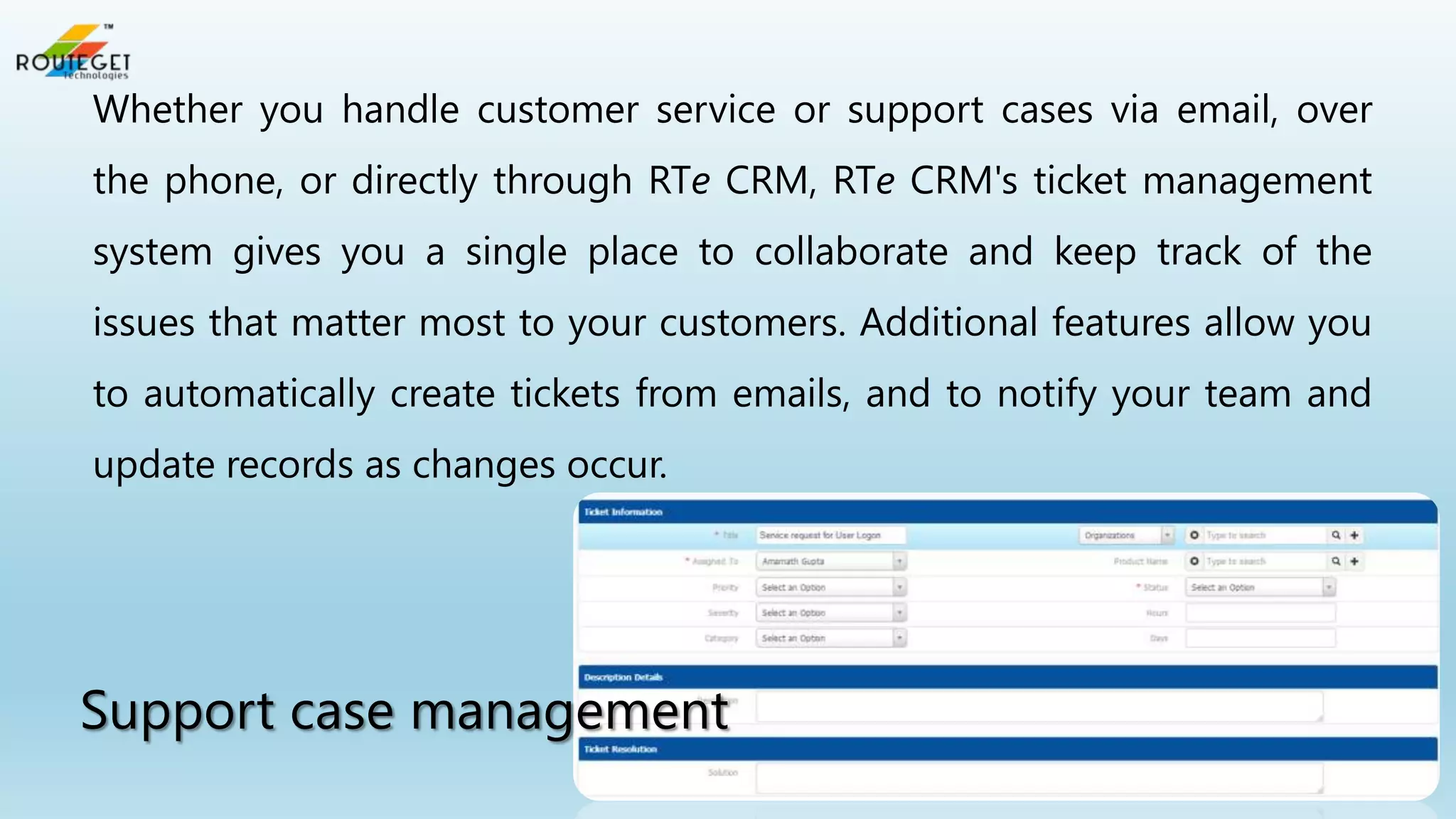 Whether you handle customer service or support cases via email, over
the phone, or directly through RTe CRM, RTe CRM's ticket management
system gives you a single place to collaborate and keep track of the
issues that matter most to your customers. Additional features allow you
to automatically create tickets from emails, and to notify your team and

update records as changes occur.

Support case management

 