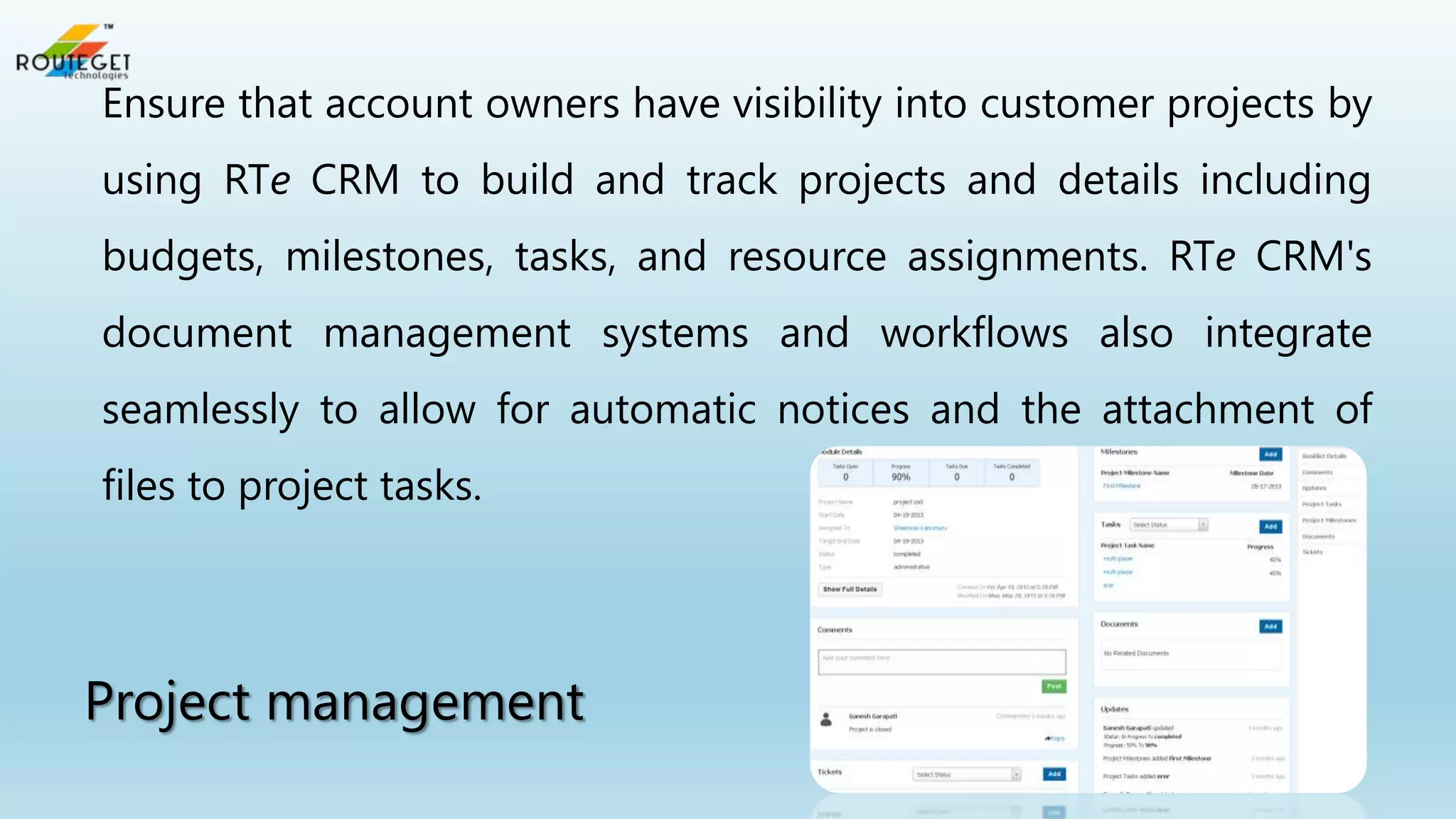 Ensure that account owners have visibility into customer projects by
using RTe CRM to build and track projects and details including
budgets, milestones, tasks, and resource assignments. RTe CRM's
document management systems and workflows also integrate
seamlessly to allow for automatic notices and the attachment of

files to project tasks.

Project management

 
