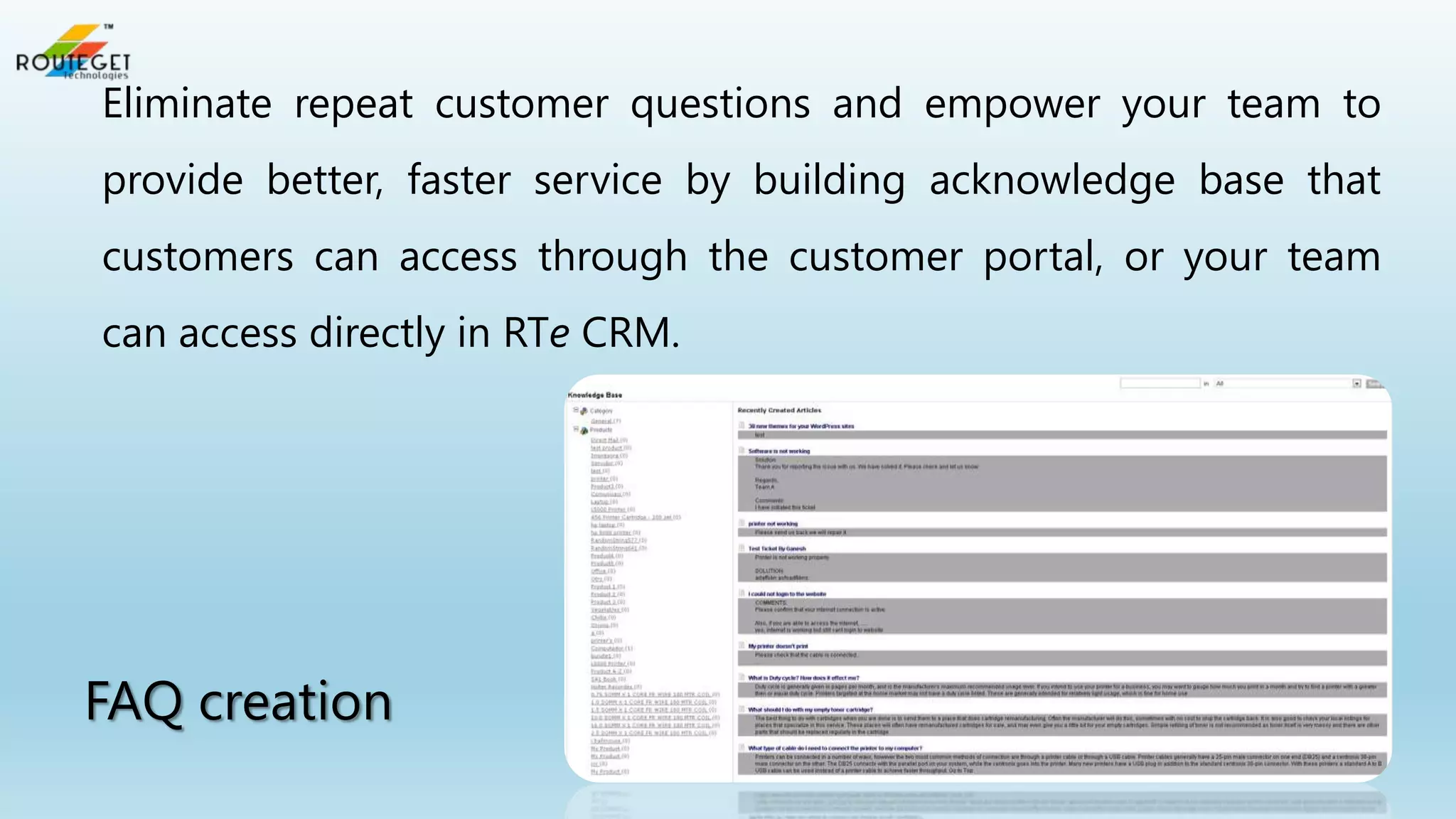 Eliminate repeat customer questions and empower your team to
provide better, faster service by building acknowledge base that
customers can access through the customer portal, or your team
can access directly in RTe CRM.

FAQ creation

 
