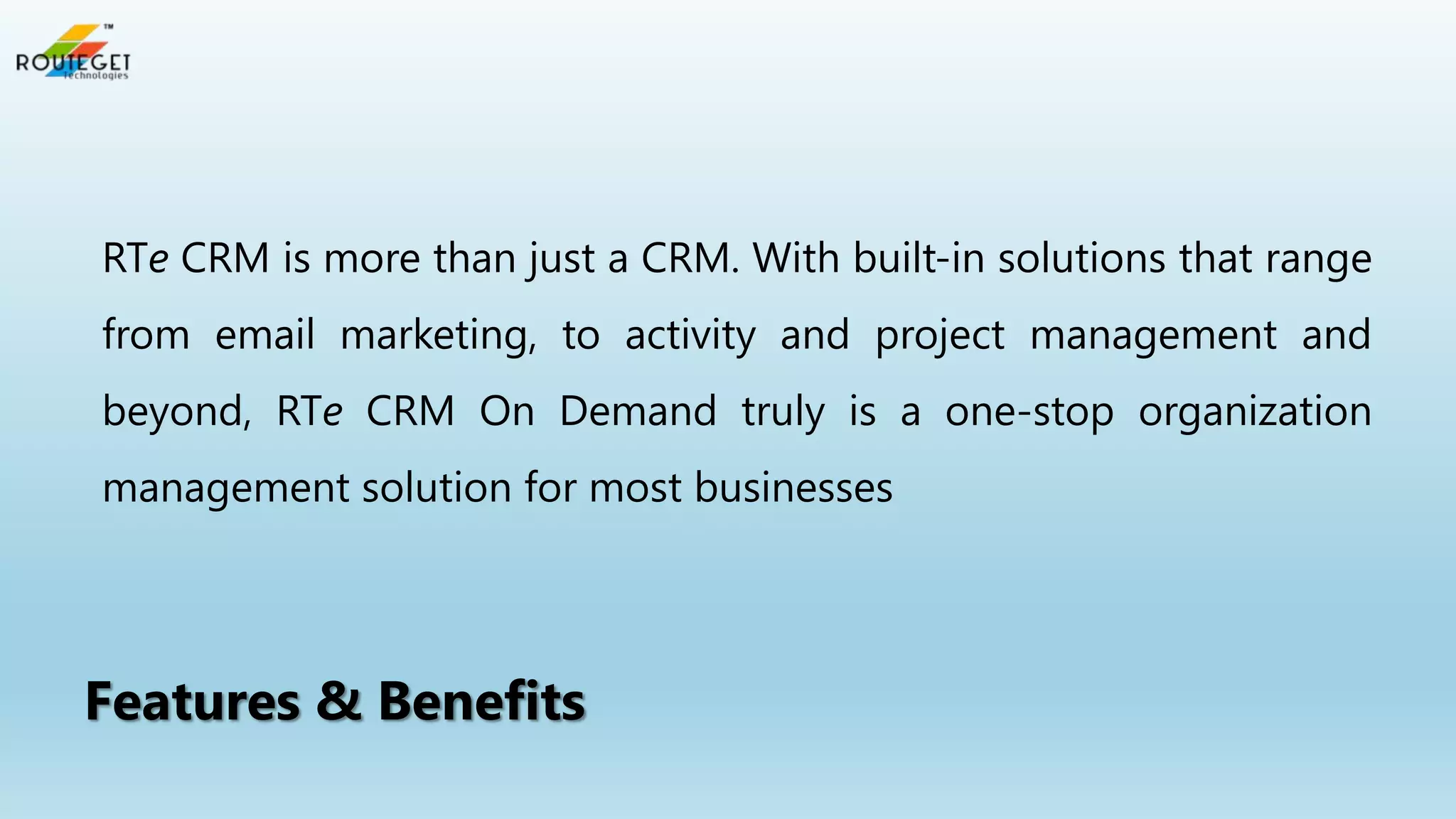 RTe CRM is more than just a CRM. With built-in solutions that range
from email marketing, to activity and project management and
beyond, RTe CRM On Demand truly is a one-stop organization

management solution for most businesses

Features & Benefits

 