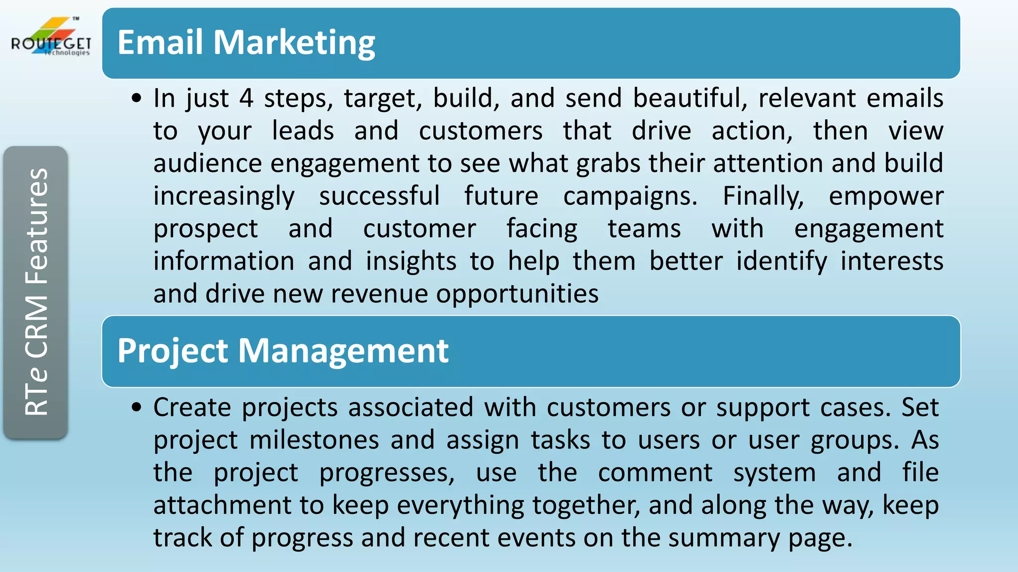 RTe CRM Features

Email Marketing
• In just 4 steps, target, build, and send beautiful, relevant emails
to your leads and customers that drive action, then view
audience engagement to see what grabs their attention and build
increasingly successful future campaigns. Finally, empower
prospect and customer facing teams with engagement
information and insights to help them better identify interests
and drive new revenue opportunities

Project Management
• Create projects associated with customers or support cases. Set
project milestones and assign tasks to users or user groups. As
the project progresses, use the comment system and file
attachment to keep everything together, and along the way, keep
track of progress and recent events on the summary page.

 